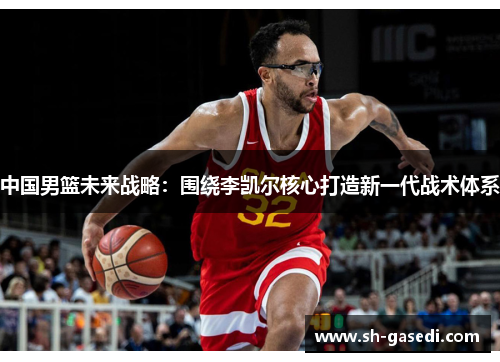 中国男篮未来战略：围绕李凯尔核心打造新一代战术体系