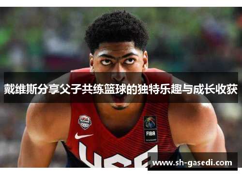 戴维斯分享父子共练篮球的独特乐趣与成长收获
