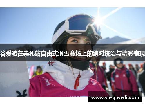 谷爱凌在崇礼站自由式滑雪赛场上的绝对统治与精彩表现