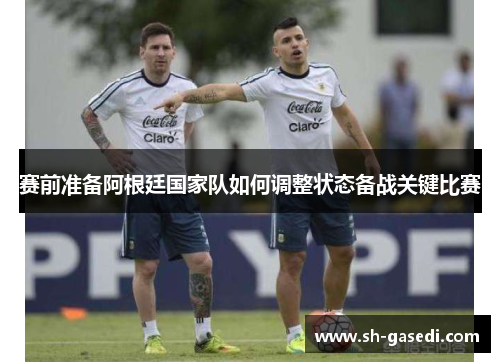 赛前准备阿根廷国家队如何调整状态备战关键比赛